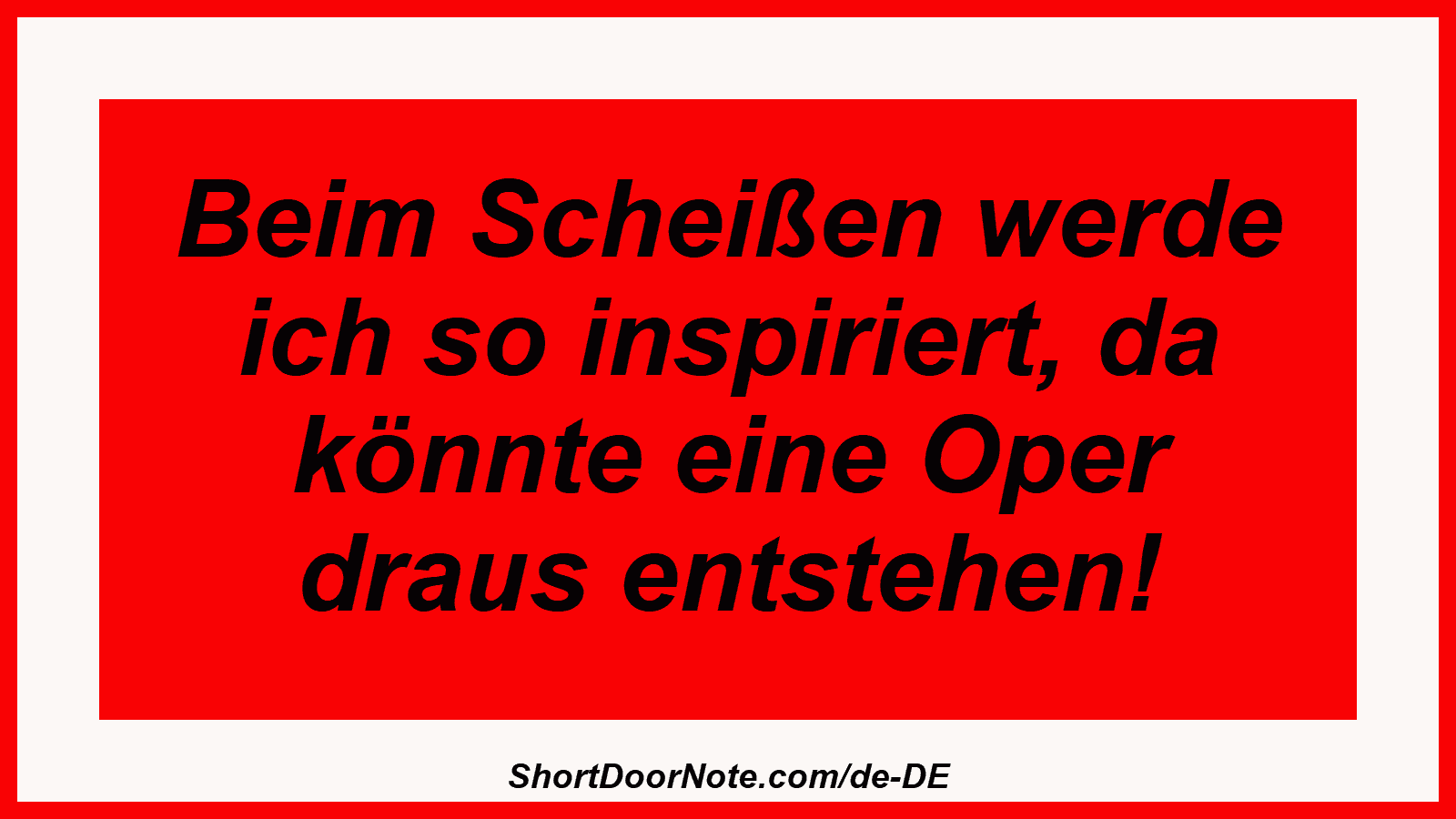 Beim Scheißen werde ich so inspiriert, da könnte eine Oper draus entstehen!
