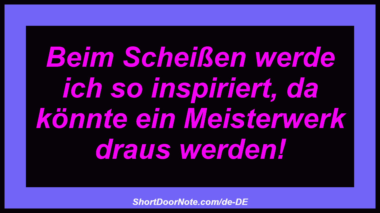 Beim Scheißen werde ich so inspiriert, da könnte ein Meisterwerk draus werden!
