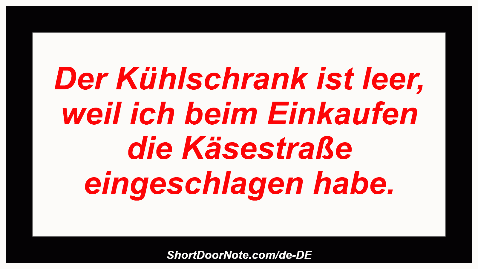 Der Kühlschrank ist leer, weil ich beim Einkaufen die Käsestraße eingeschlagen habe.
