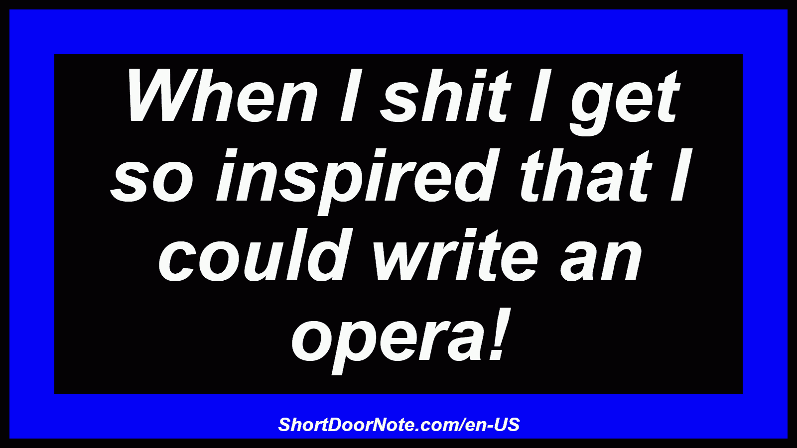 When I shit I get so inspired that I could write an opera!
