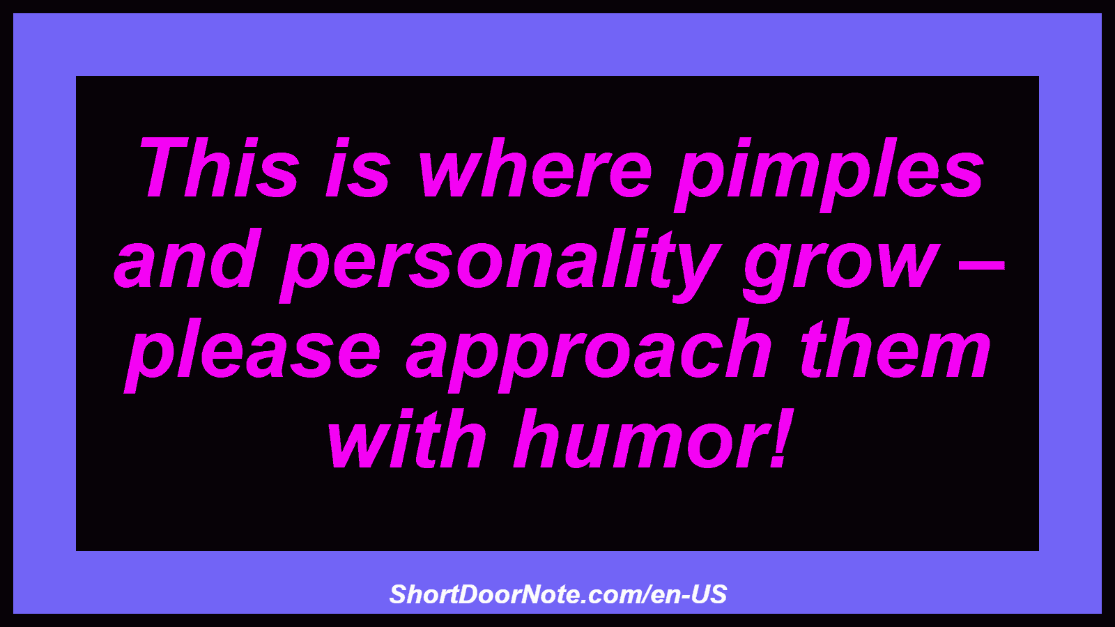 This is where pimples and personality grow – please approach them with humor!

