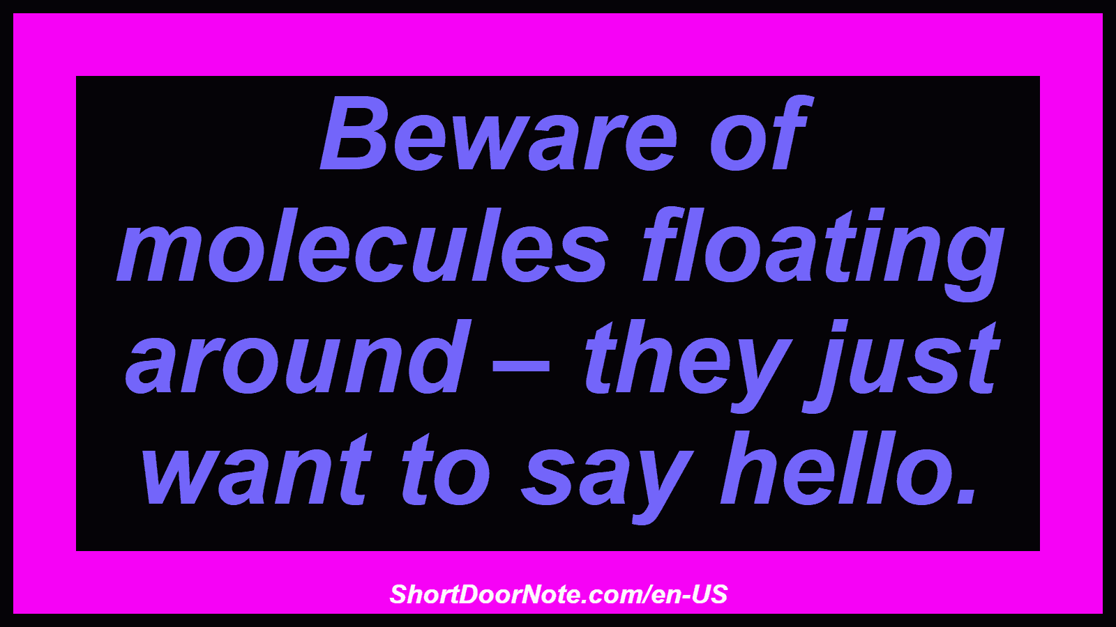 Beware of molecules floating around – they just want to say hello.
