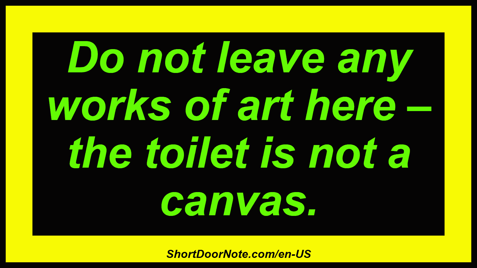 Do not leave any works of art here – the toilet is not a canvas.
