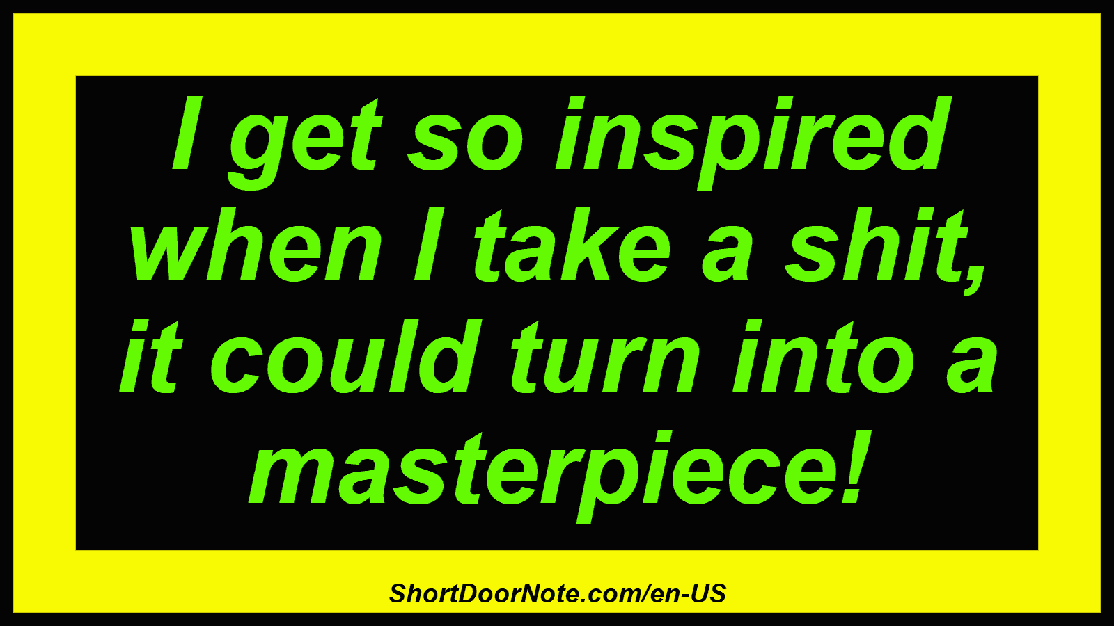 I get so inspired when I take a shit, it could turn into a masterpiece!
