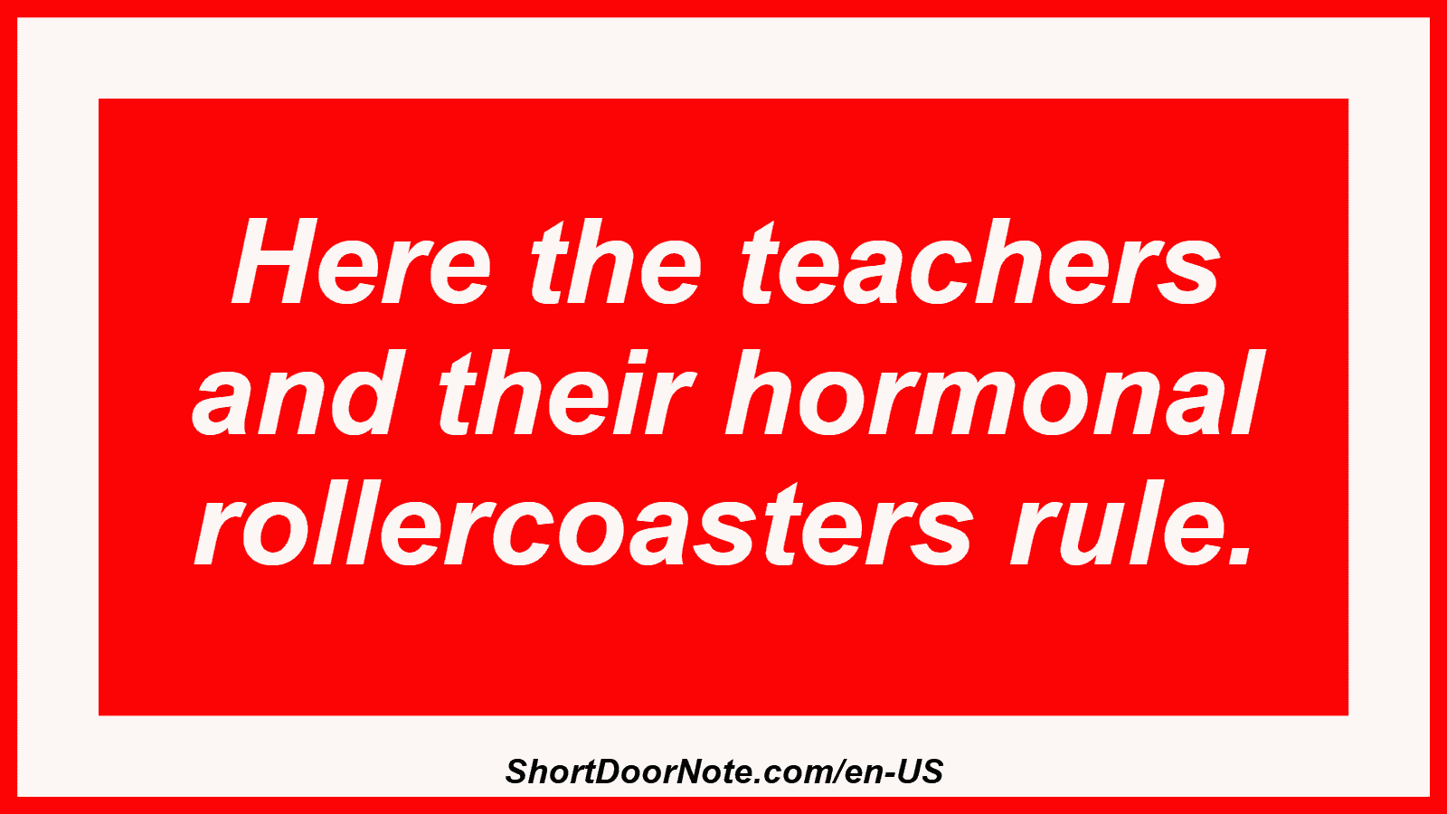 Here the teachers and their hormonal rollercoasters rule.
