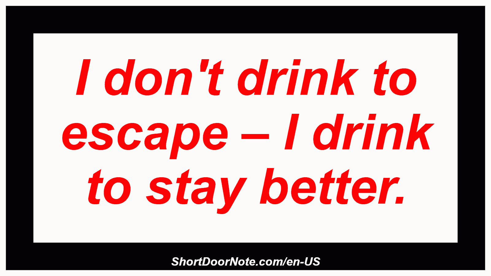 I don't drink to escape – I drink to stay better.
