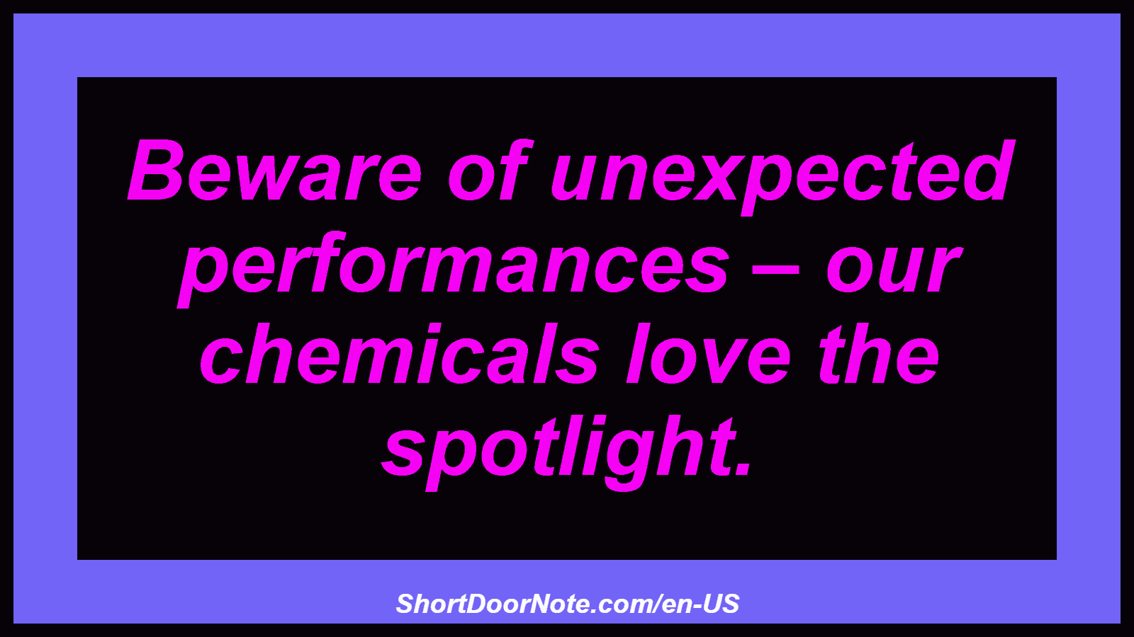 Beware of unexpected performances – our chemicals love the spotlight.
