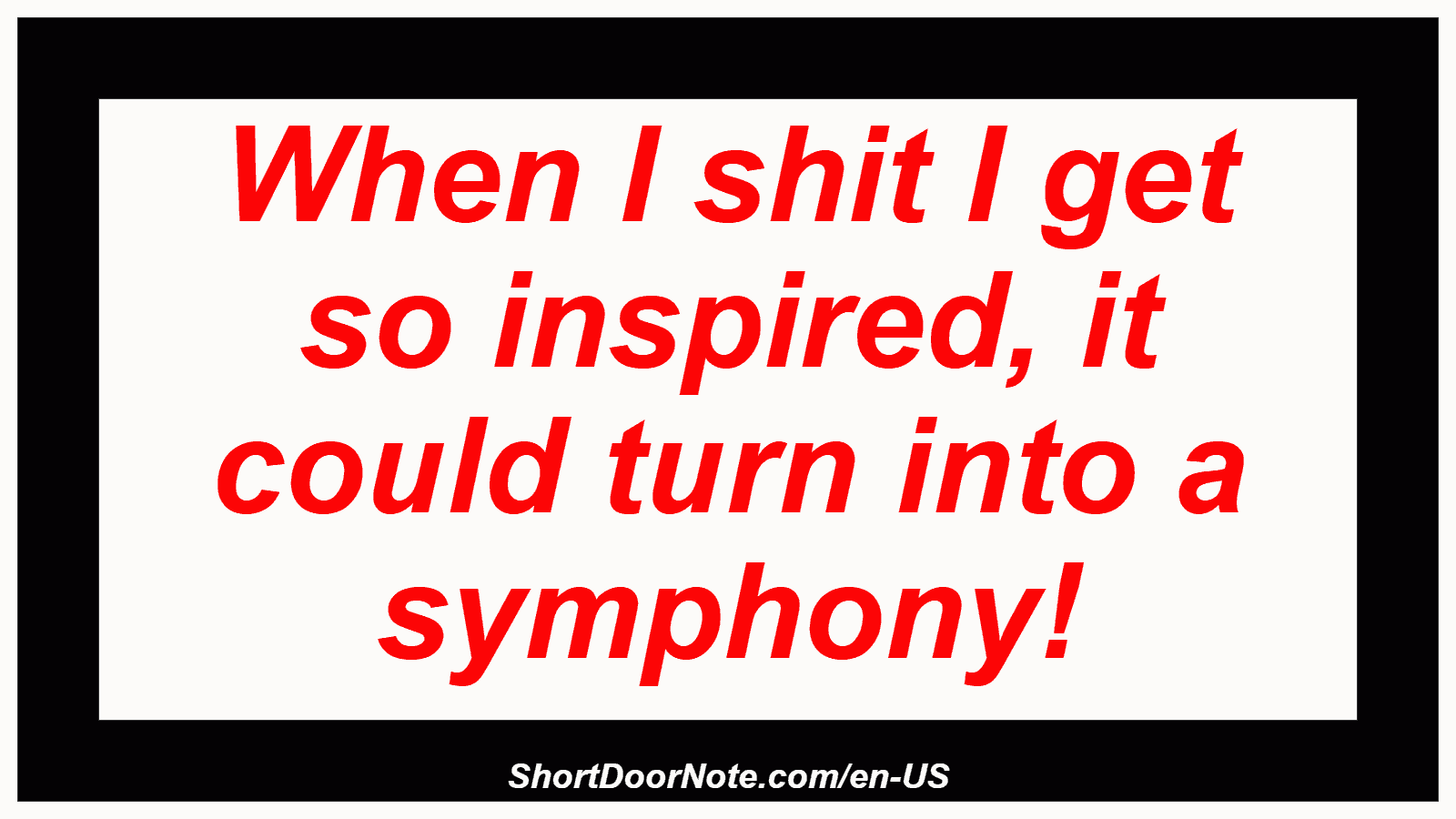 When I shit I get so inspired, it could turn into a symphony!
