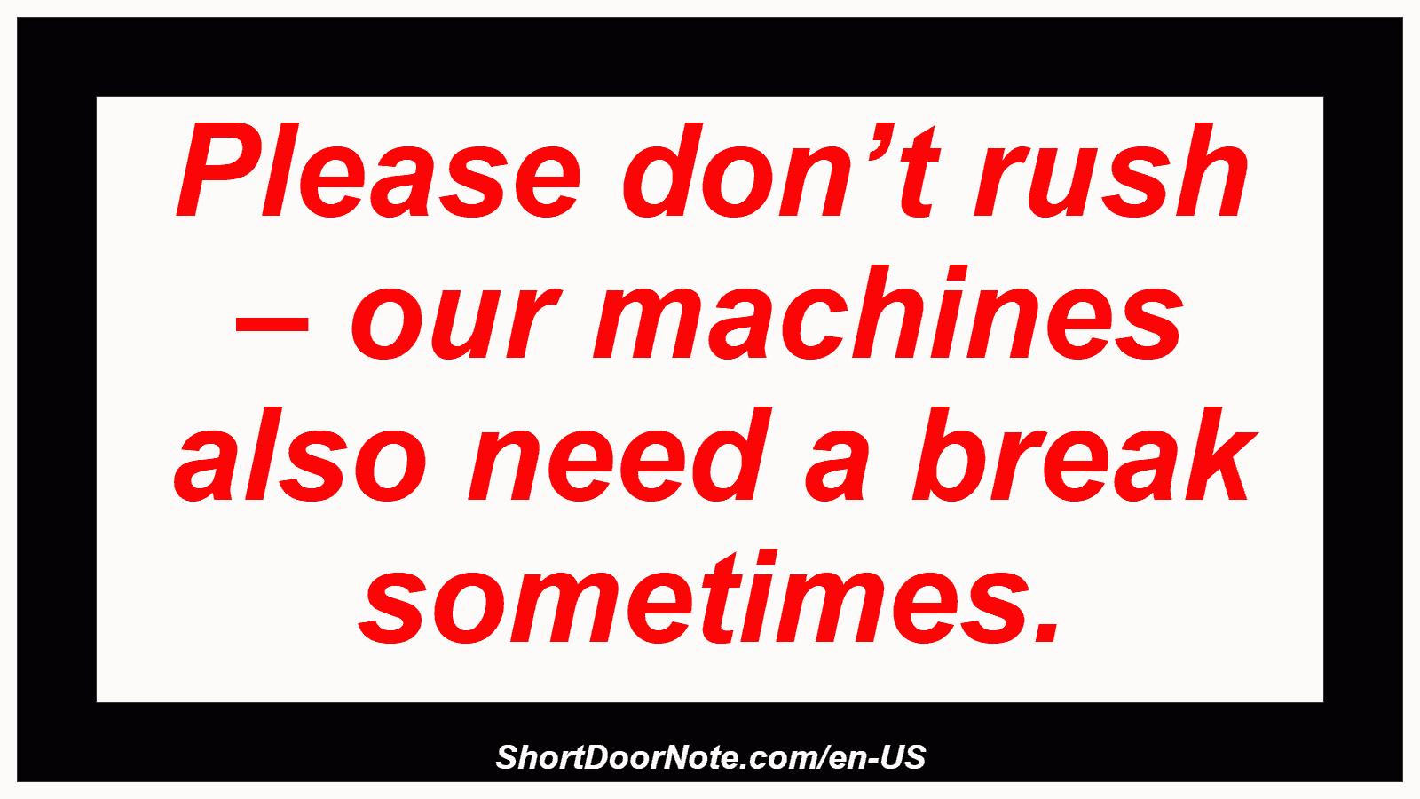 Please don’t rush – our machines also need a break sometimes.

