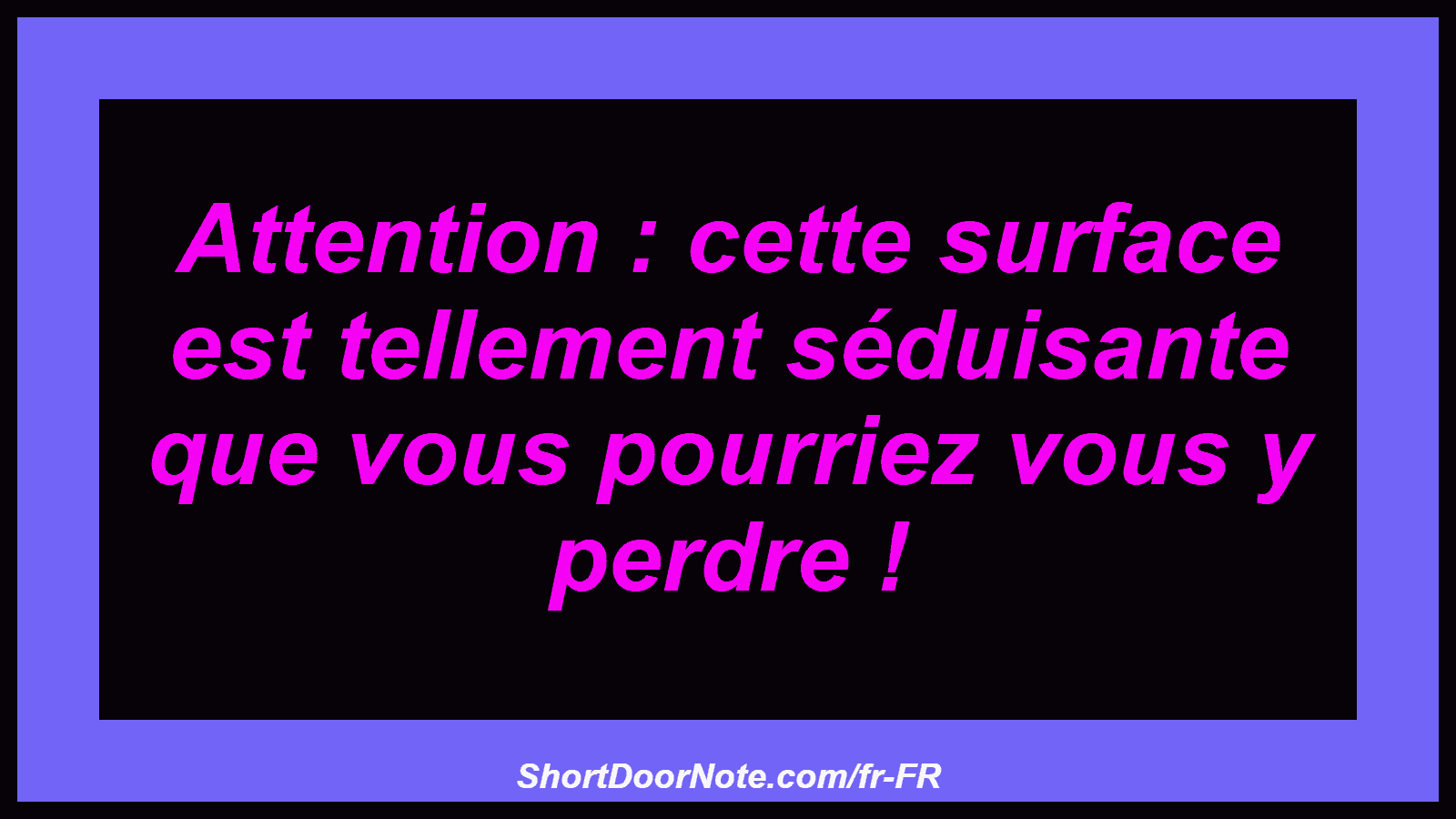 Attention : cette surface est tellement séduisante que vous pourriez vous y perdre !
