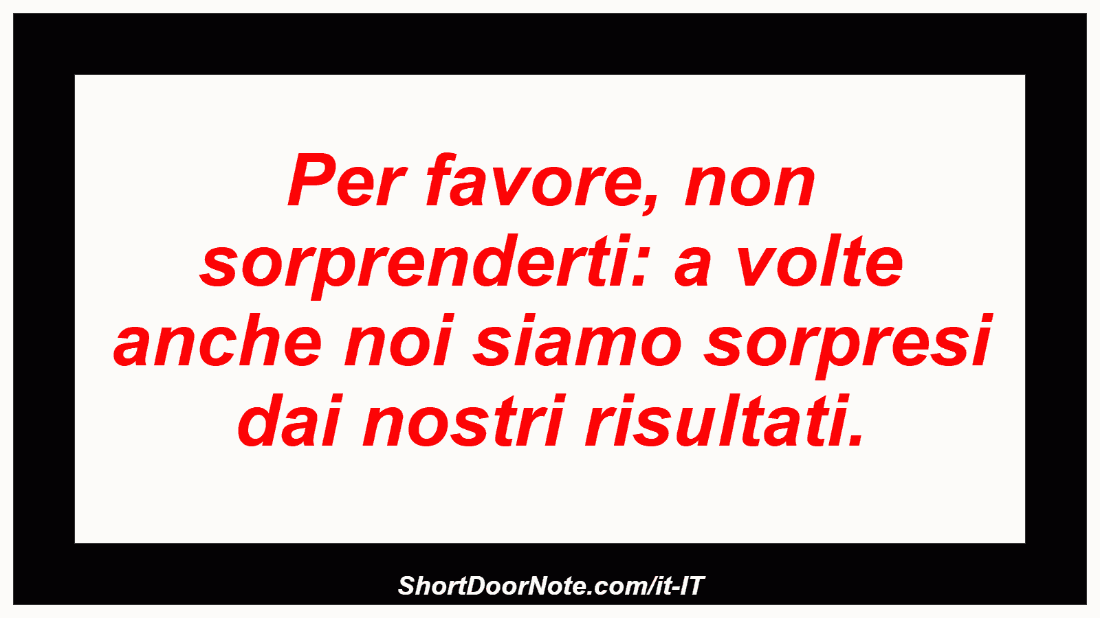 Per favore, non sorprenderti: a volte anche noi siamo sorpresi dai nostri risultati.

