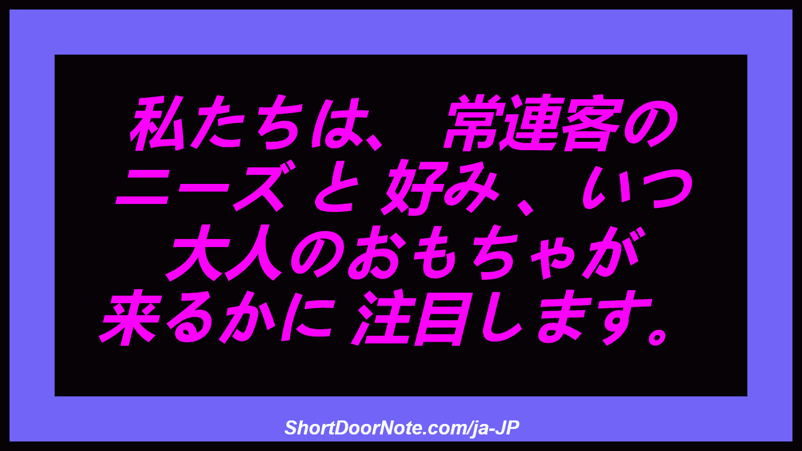 私たちは、 常連客の ニーズ と 好み 、いつ 大人のおもちゃが 来るかに 注目します。
