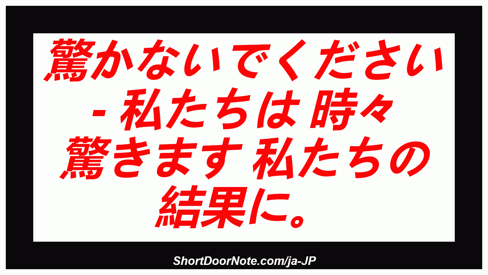 驚かないでください - 私たちは 時々 驚きます 私たちの 結果に。
