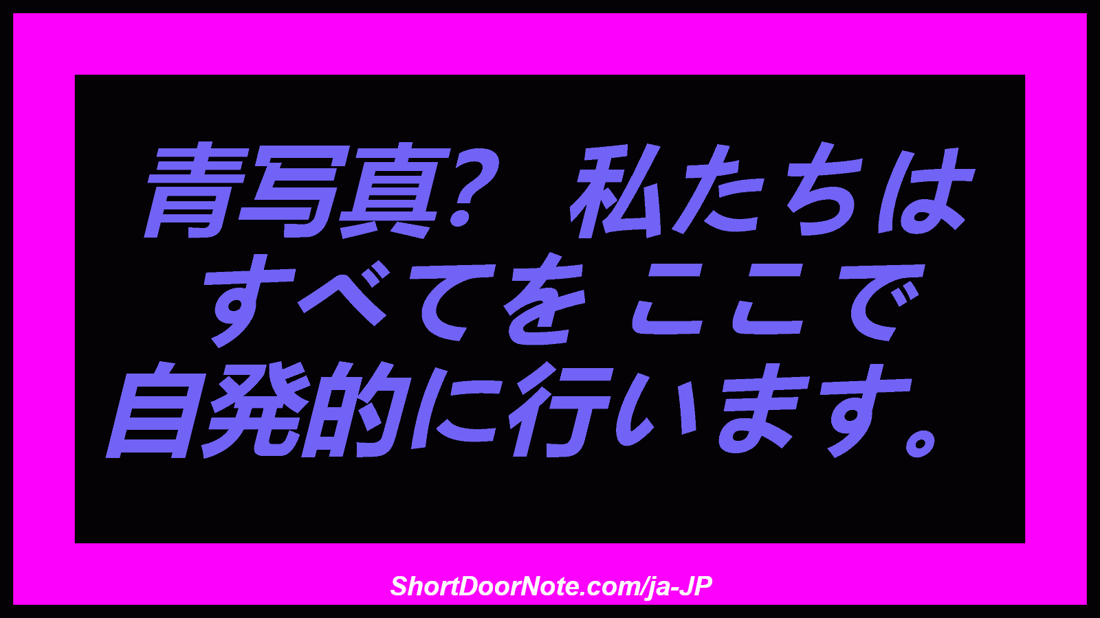 青写真？ 私たちは すべてを ここで 自発的に行います。
