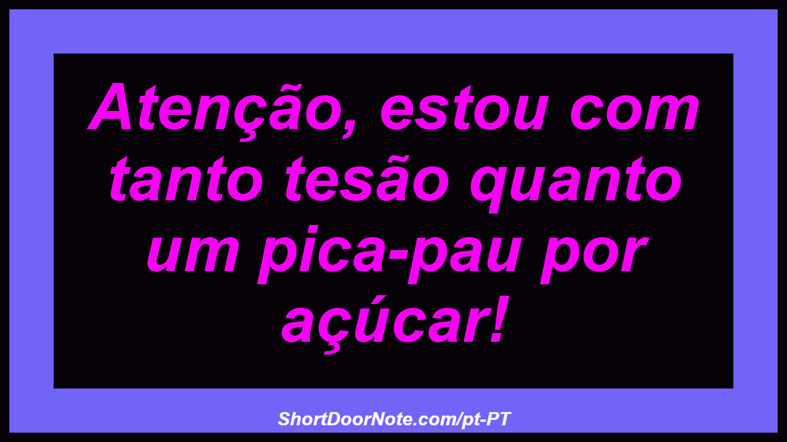 Atenção, estou com tanto tesão quanto um pica-pau por açúcar!
