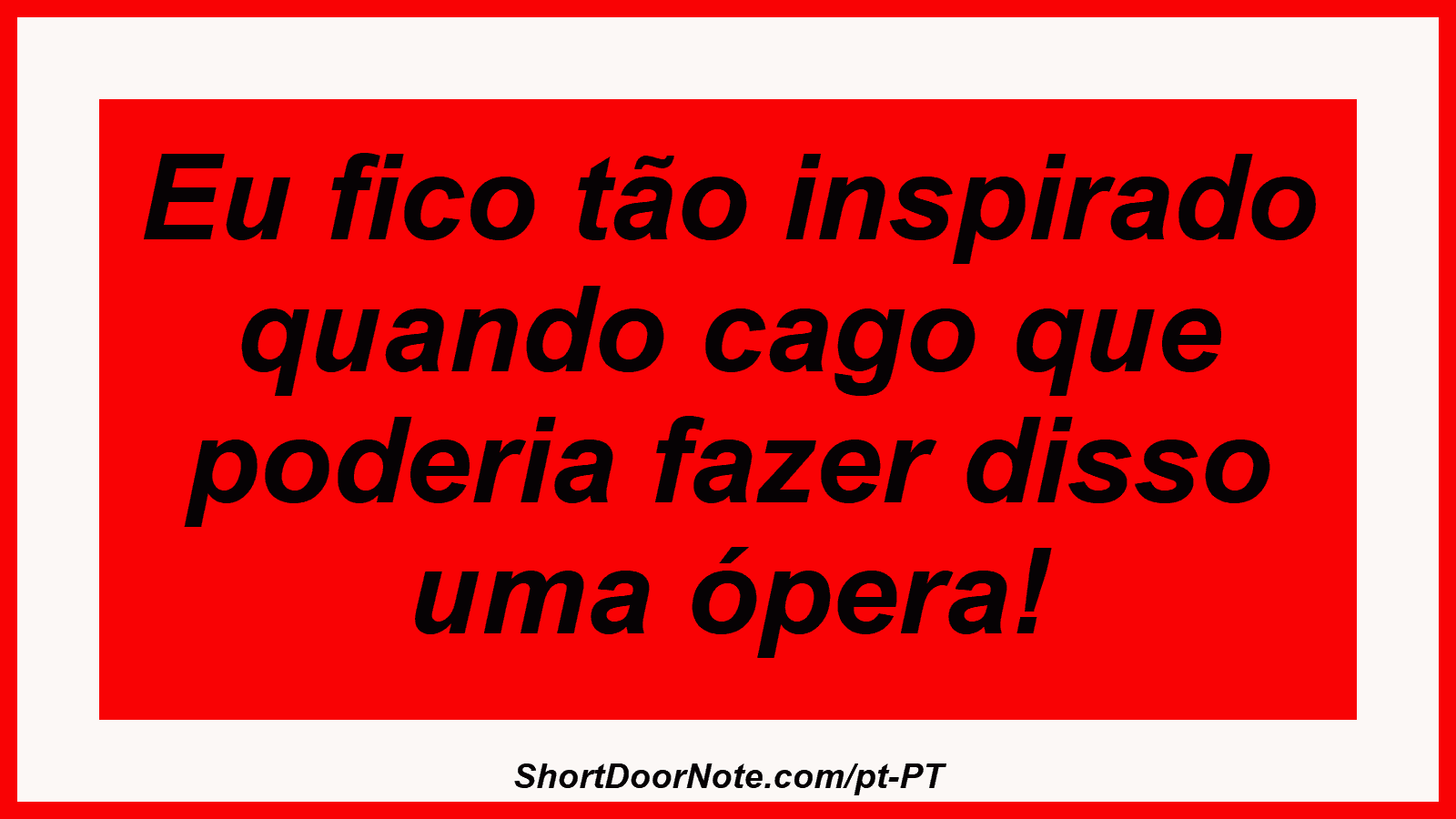 Eu fico tão inspirado quando cago que poderia fazer disso uma ópera! 
