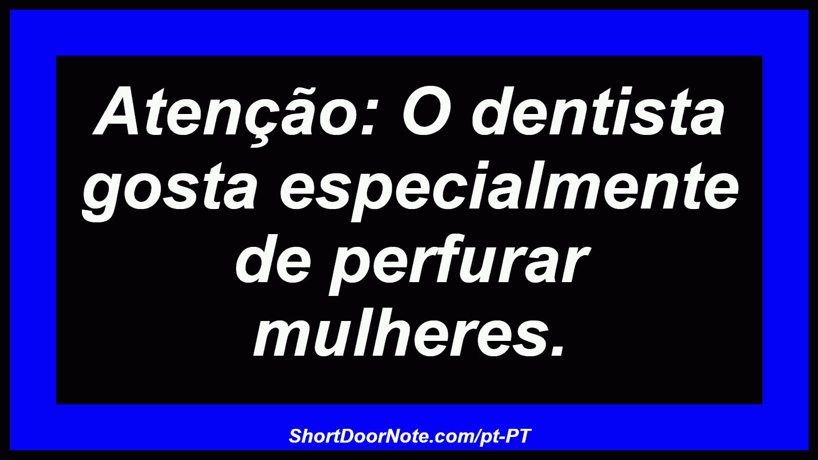 Atenção: O dentista gosta especialmente de perfurar mulheres. 
