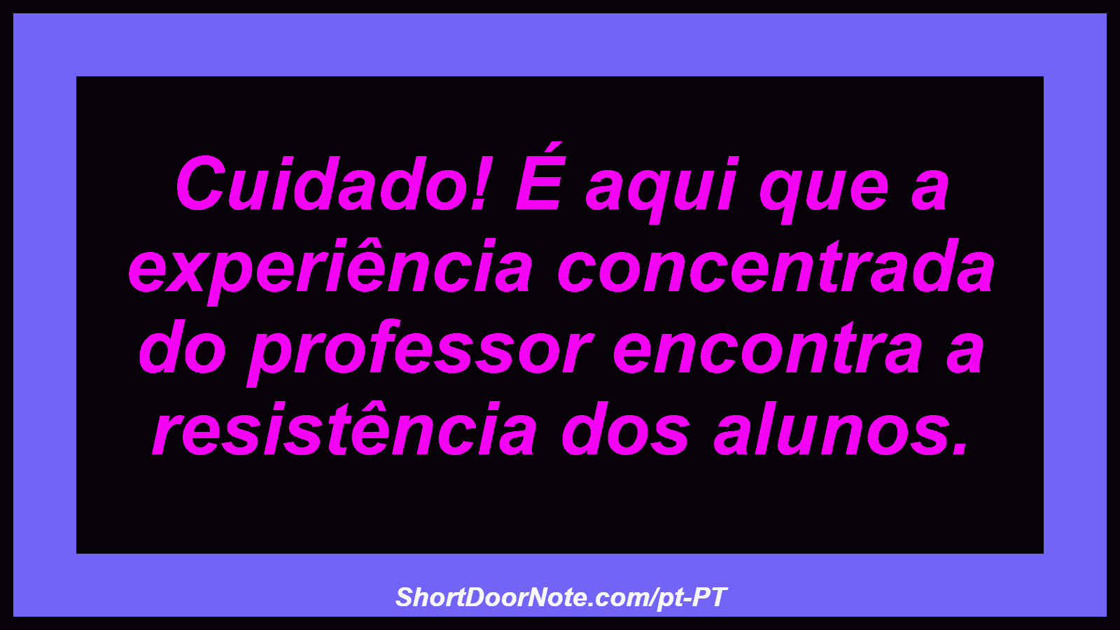 Cuidado! É aqui que a experiência concentrada do professor encontra a resistência dos alunos.

