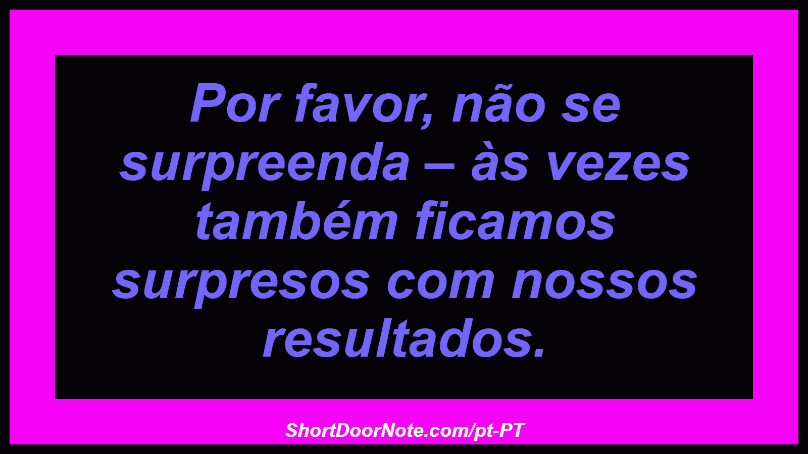 Por favor, não se surpreenda – às vezes também ficamos surpresos com nossos resultados.
