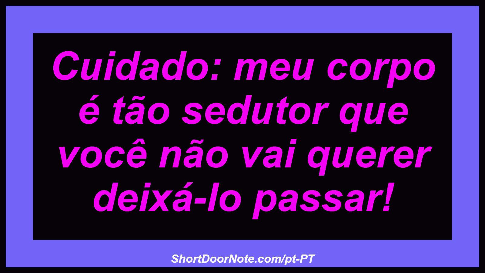 Cuidado: meu corpo é tão sedutor que você não vai querer deixá-lo passar! 
