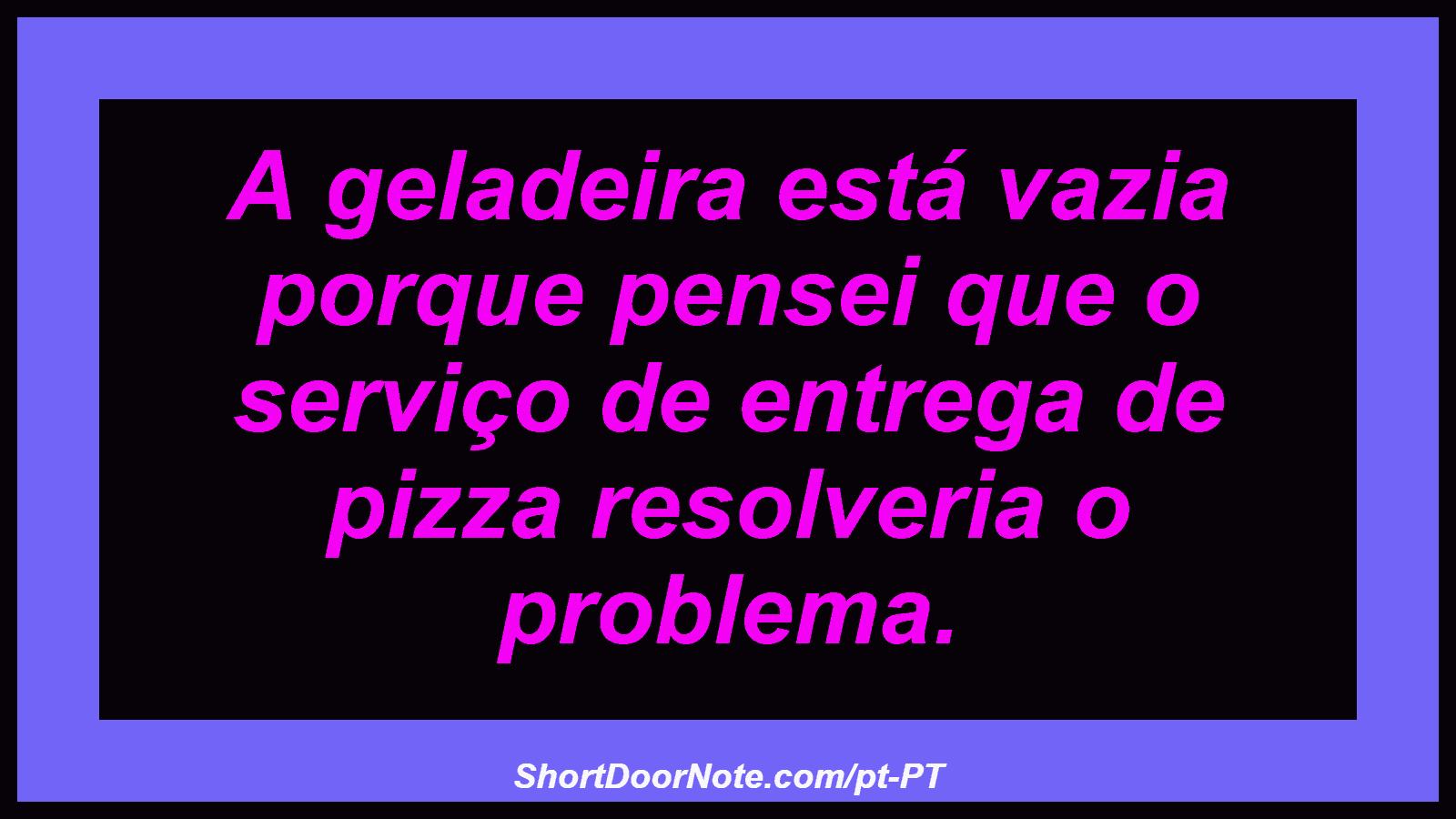 A geladeira está vazia porque pensei que o serviço de entrega de pizza resolveria o problema. 
