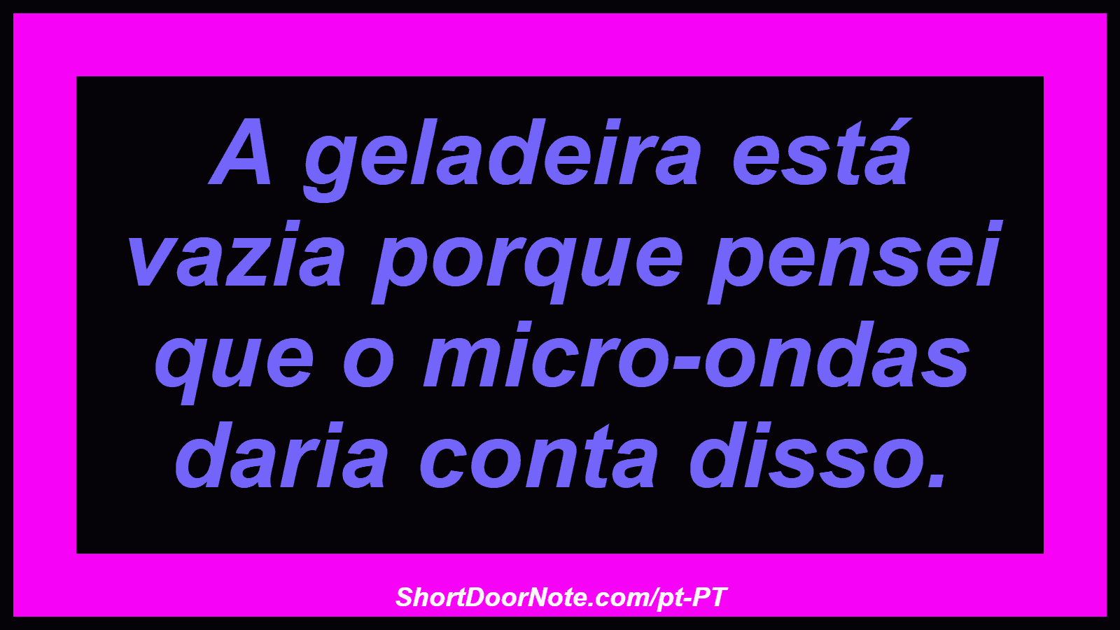 A geladeira está vazia porque pensei que o micro-ondas daria conta disso.
