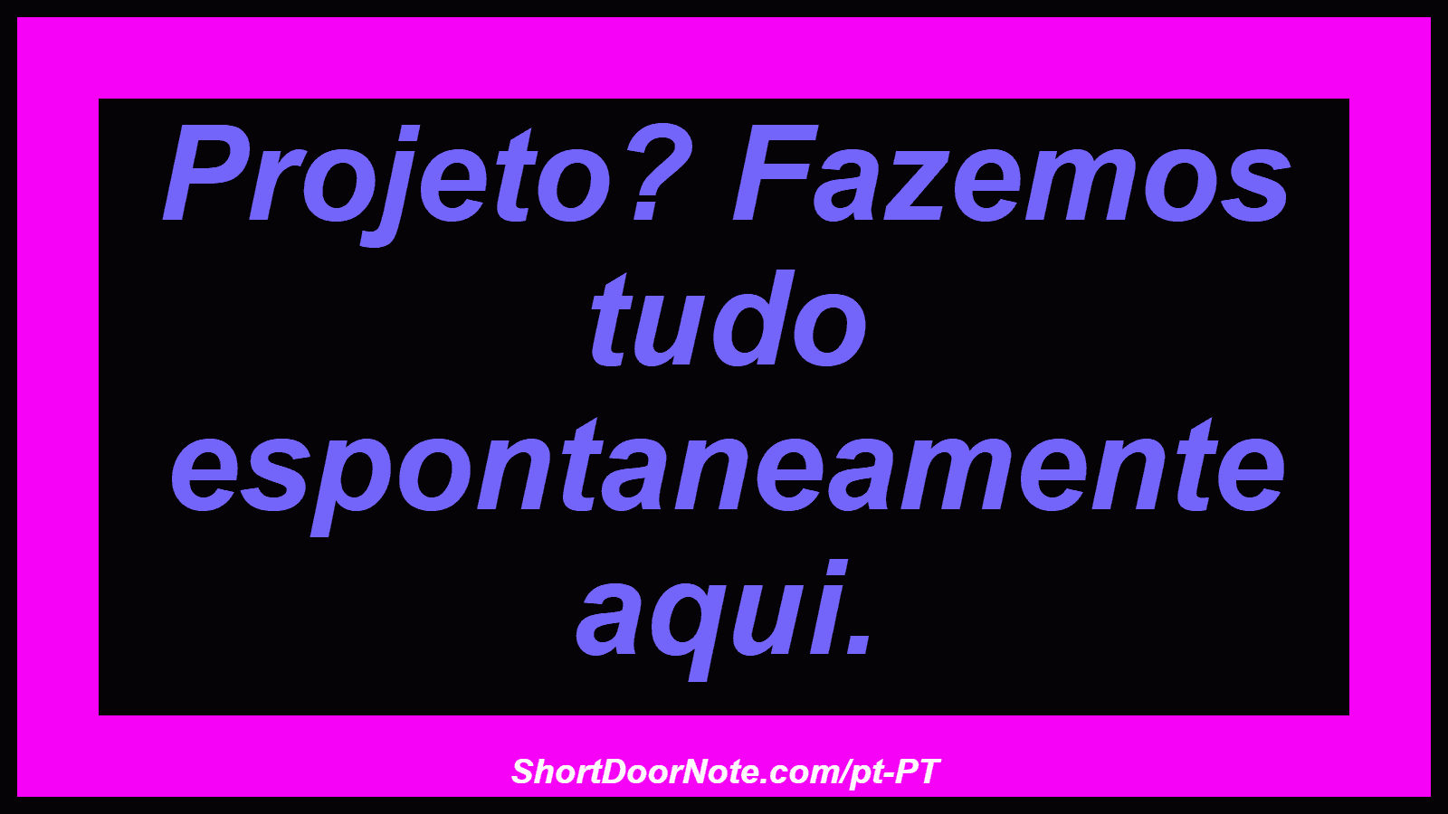Projeto? Fazemos tudo espontaneamente aqui. 
