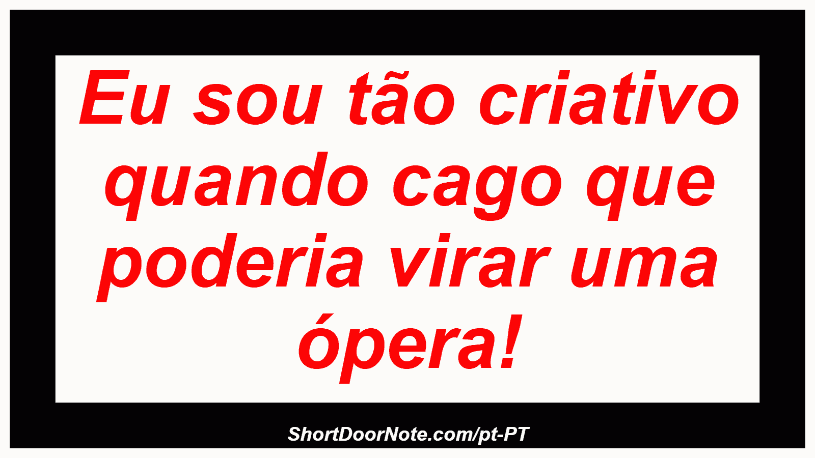 Eu sou tão criativo quando cago que poderia virar uma ópera! 
