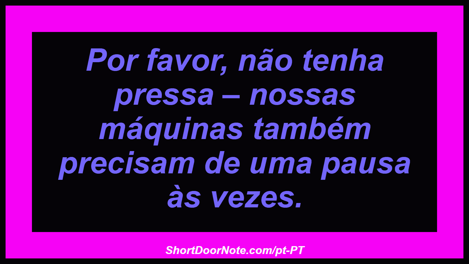 Por favor, não tenha pressa – nossas máquinas também precisam de uma pausa às vezes.
