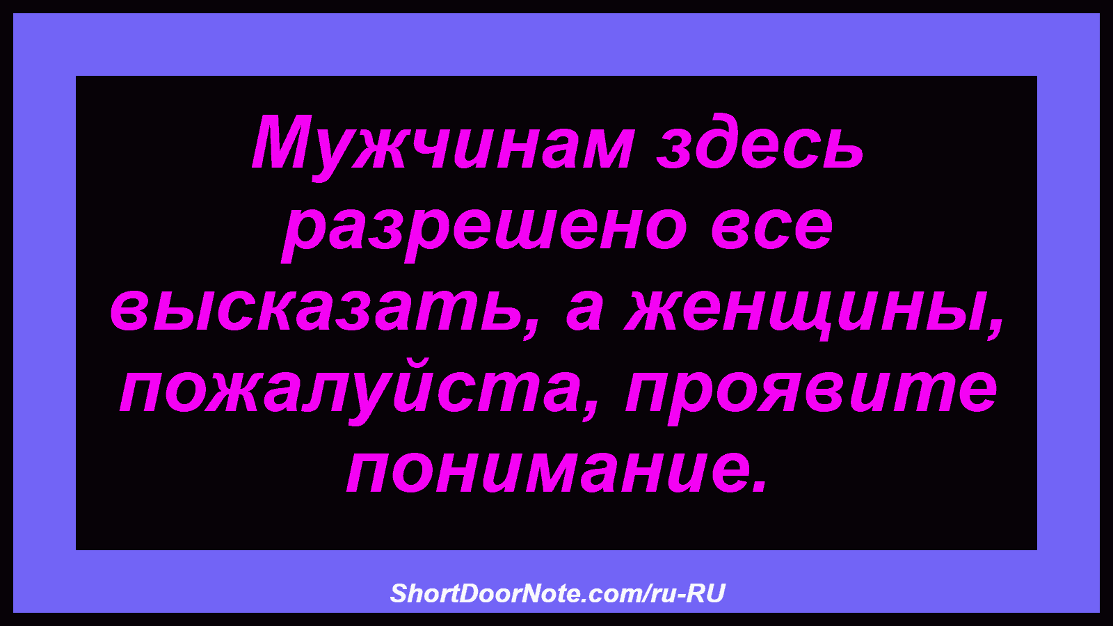 Мужчинам здесь разрешено все высказать, а женщины, пожалуйста, проявите понимание.
