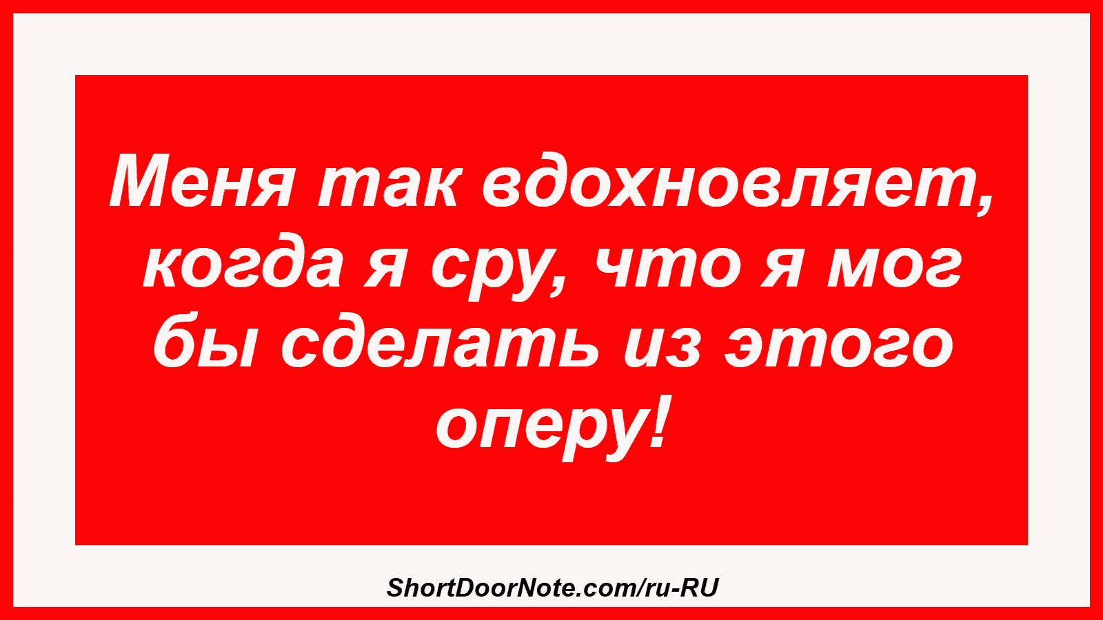 Меня так вдохновляет, когда я сру, что я мог бы сделать из этого оперу!
