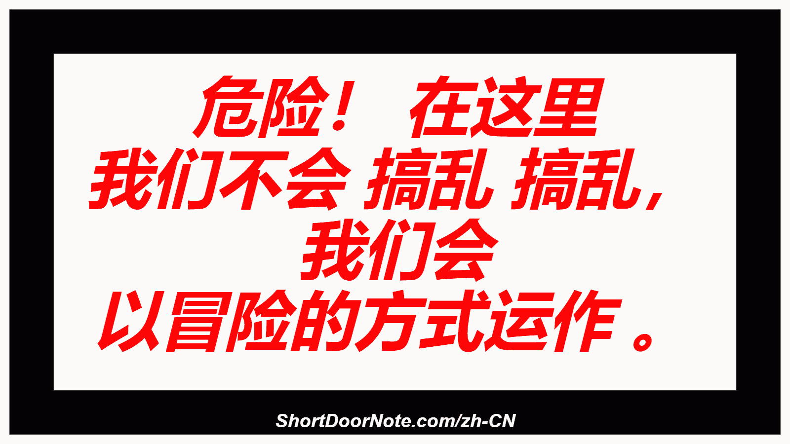 危险！ 在这里 我们不会 搞乱 搞乱， 我们会 以冒险的方式运作 。
