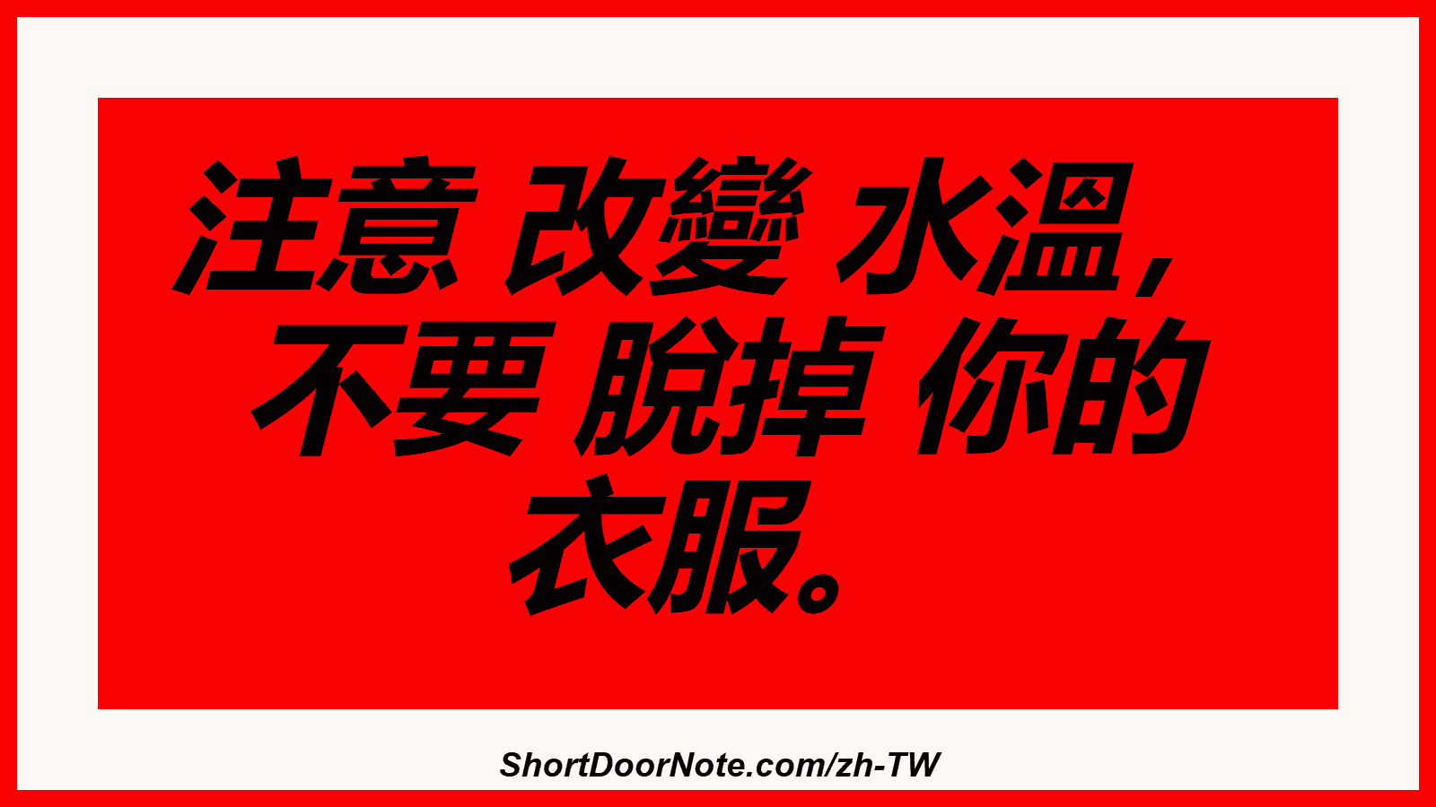 注意 改變 水溫， 不要 脫掉 你的 衣服。
