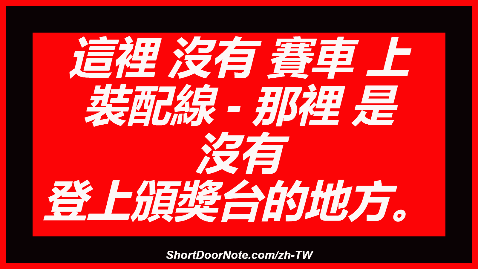 這裡 沒有 賽車 上 裝配線 - 那裡 是 沒有 登上頒獎台的地方。
